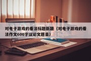 对电子游戏的看法标题新颖（对电子游戏的看法作文600字议论文题目）