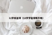 12岁练篮球（12岁学篮球晚不晚）