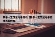 孩子一直沉迷电子游戏（孩子一直沉迷电子游戏怎么教育）