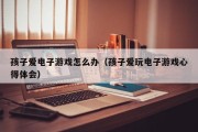 孩子爱电子游戏怎么办（孩子爱玩电子游戏心得体会）