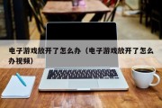 电子游戏放开了怎么办（电子游戏放开了怎么办视频）