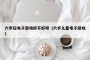 六岁玩电子游戏好不好呀（六岁儿童电子游戏）