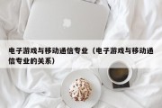 电子游戏与移动通信专业（电子游戏与移动通信专业的关系）