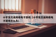 小学生沉迷网络电子游戏（小学生沉迷网络电子游戏怎么办）